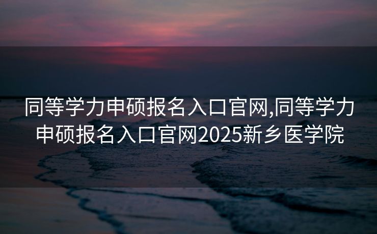 同等学力申硕报名入口官网,同等学力申硕报名入口官网2025新乡医学院