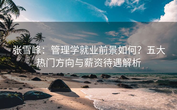 张雪峰：管理学就业前景如何？五大热门方向与薪资待遇解析