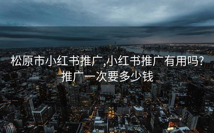 松原市小红书推广,小红书推广有用吗?推广一次要多少钱