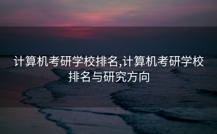 计算机考研学校排名,计算机考研学校排名与研究方向