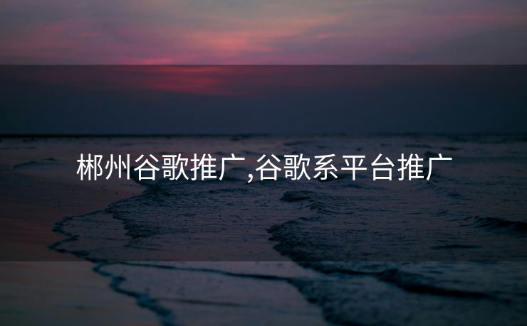 郴州谷歌推广,谷歌系平台推广