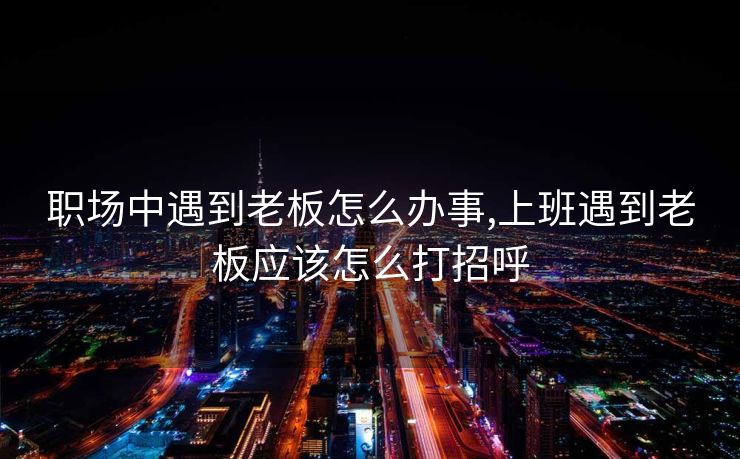 职场中遇到老板怎么办事,上班遇到老板应该怎么打招呼