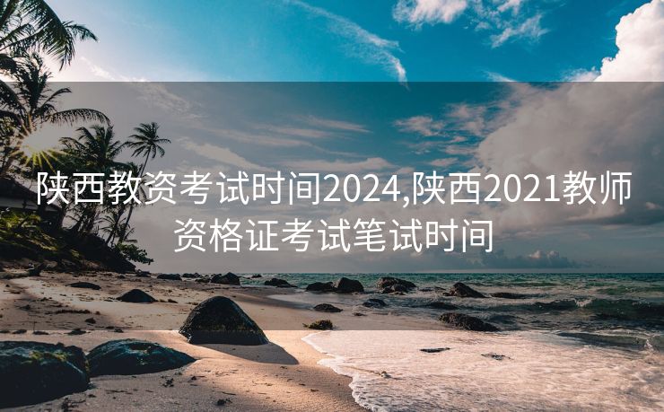 陕西教资考试时间2024,陕西2021教师资格证考试笔试时间