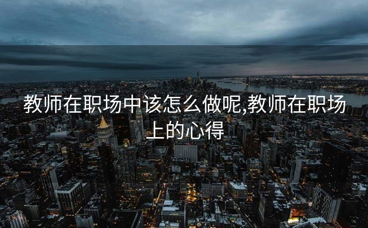 教师在职场中该怎么做呢,教师在职场上的心得