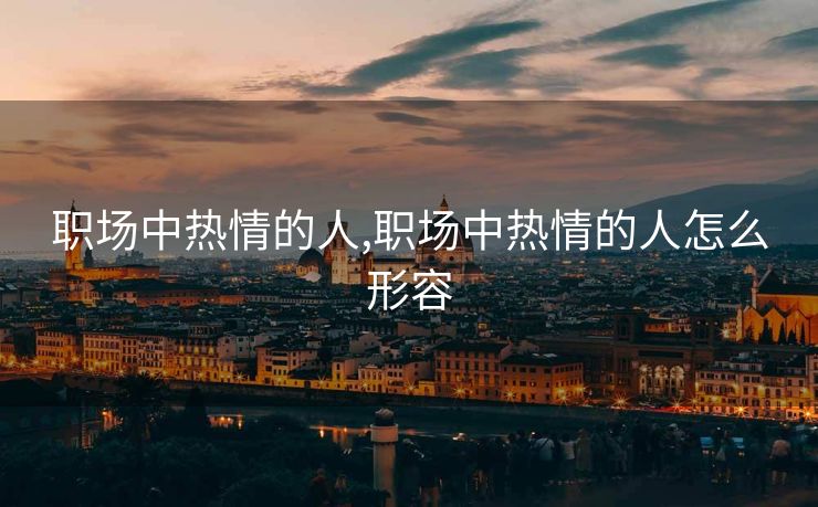 职场中热情的人,职场中热情的人怎么形容