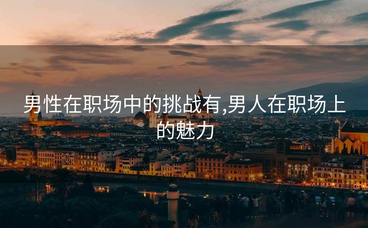 男性在职场中的挑战有,男人在职场上的魅力