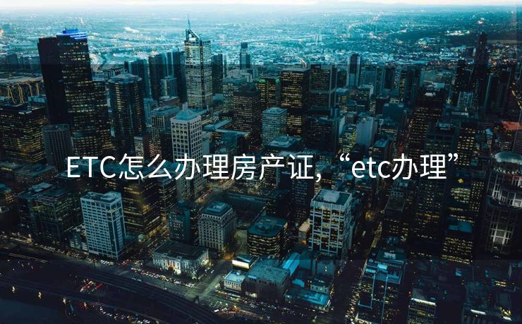 ETC怎么办理房产证,“etc办理”