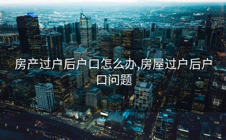 房产过户后户口怎么办,房屋过户后户口问题