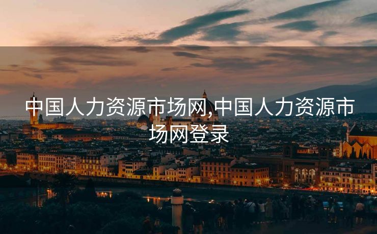 中国人力资源市场网,中国人力资源市场网登录