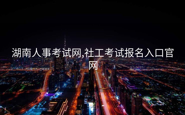 湖南人事考试网,社工考试报名入口官网
