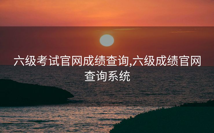 六级考试官网成绩查询,六级成绩官网查询系统