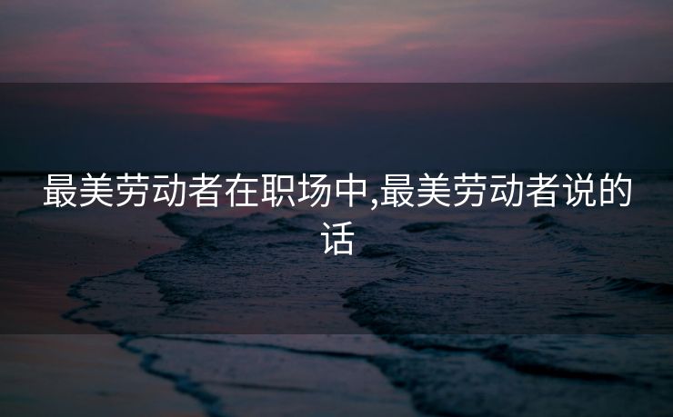 最美劳动者在职场中,最美劳动者说的话
