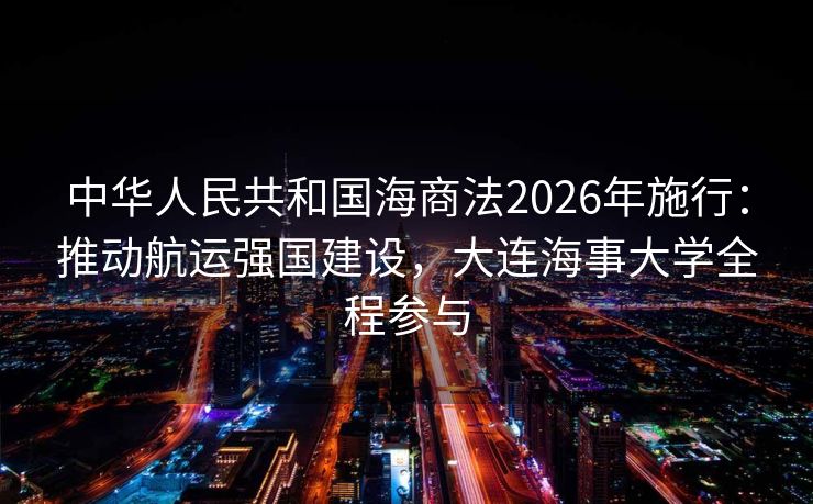 中华人民共和国海商法2026年施行：推动航运强国建设，大连海事大学全程参与