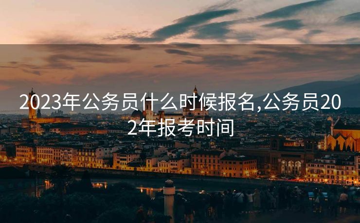 2023年公务员什么时候报名,公务员202年报考时间