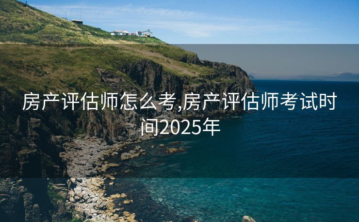 房产评估师怎么考,房产评估师考试时间2025年