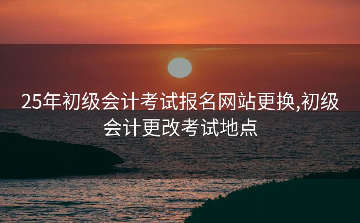 25年初级会计考试报名网站更换,初级会计更改考试地点