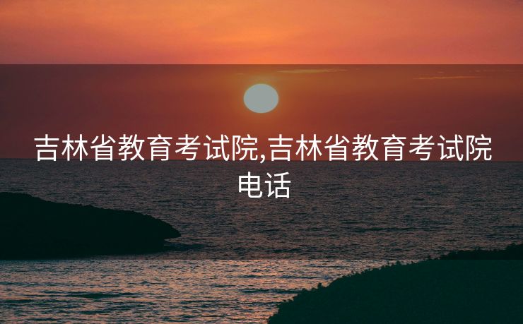 吉林省教育考试院,吉林省教育考试院电话