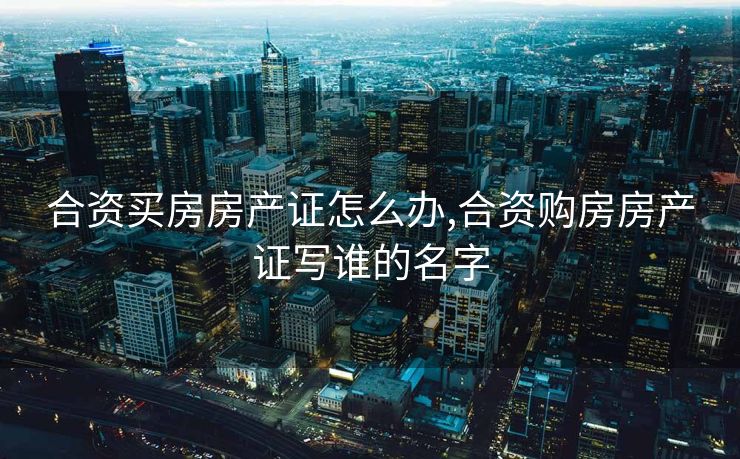 合资买房房产证怎么办,合资购房房产证写谁的名字