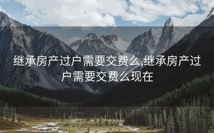 继承房产过户需要交费么,继承房产过户需要交费么现在