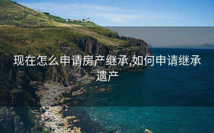 现在怎么申请房产继承,如何申请继承遗产