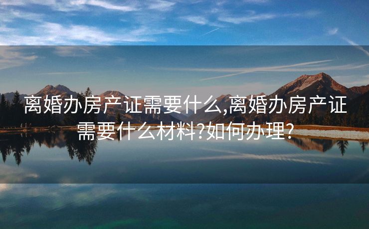 离婚办房产证需要什么,离婚办房产证需要什么材料?如何办理?