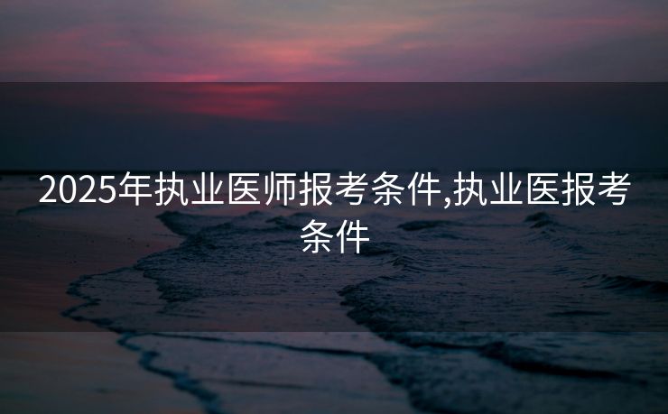 2025年执业医师报考条件,执业医报考条件