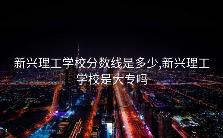 新兴理工学校分数线是多少,新兴理工学校是大专吗