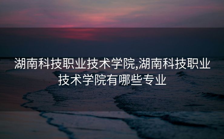 湖南科技职业技术学院,湖南科技职业技术学院有哪些专业