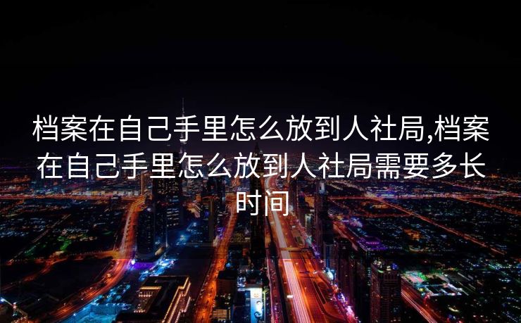 档案在自己手里怎么放到人社局,档案在自己手里怎么放到人社局需要多长时间