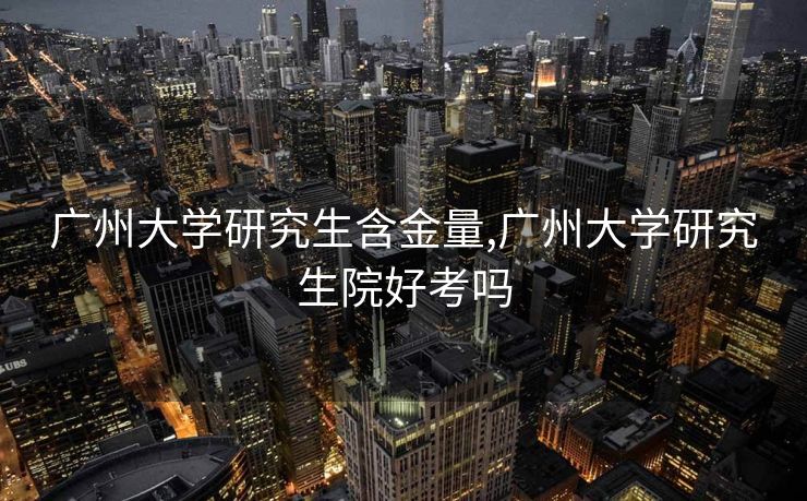 广州大学研究生含金量,广州大学研究生院好考吗