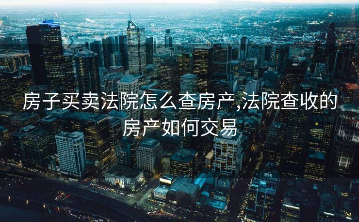 房子买卖法院怎么查房产,法院查收的房产如何交易