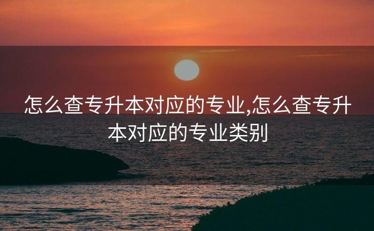 怎么查专升本对应的专业,怎么查专升本对应的专业类别 怎么查专升本对应的专业,怎么查专升本对应的专业类别