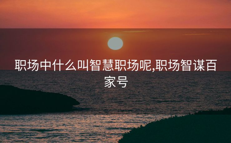 职场中什么叫智慧职场呢,职场智谋百家号