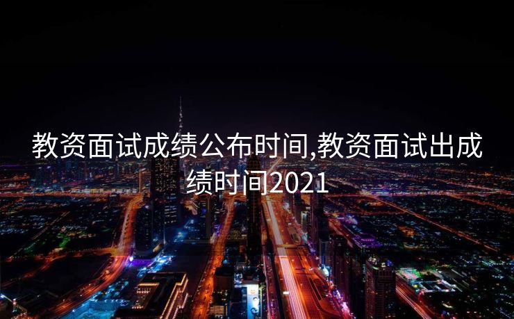 教资面试成绩公布时间,教资面试出成绩时间2021 教资面试成绩公布时间,教资面试出成绩时间2021