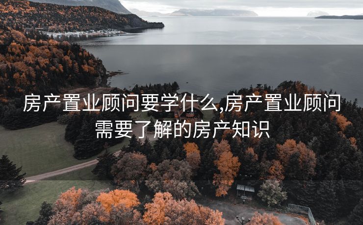 房产置业顾问要学什么,房产置业顾问需要了解的房产知识
