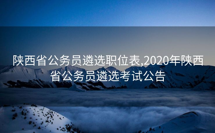 陕西省公务员遴选职位表,2020年陕西省公务员遴选考试公告
