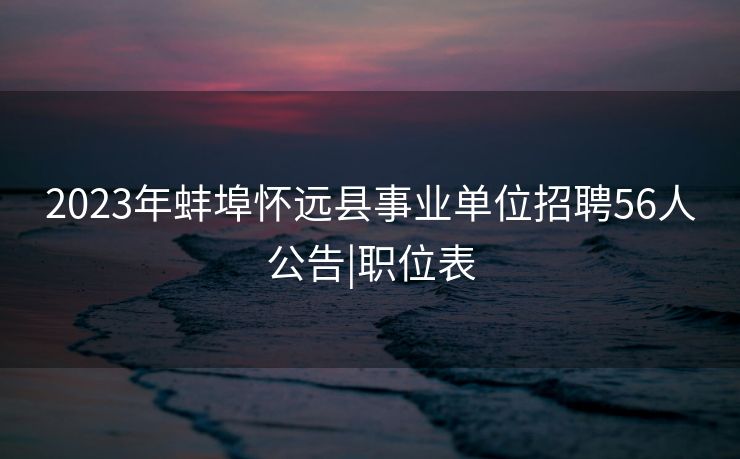 2023年蚌埠怀远县事业单位招聘56人公告|职位表