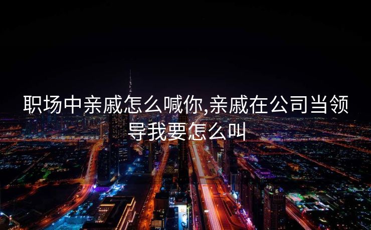 职场中亲戚怎么喊你,亲戚在公司当领导我要怎么叫