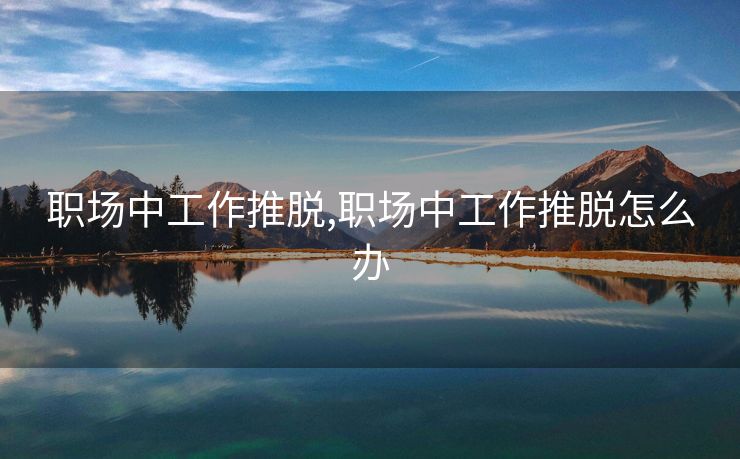职场中工作推脱,职场中工作推脱怎么办