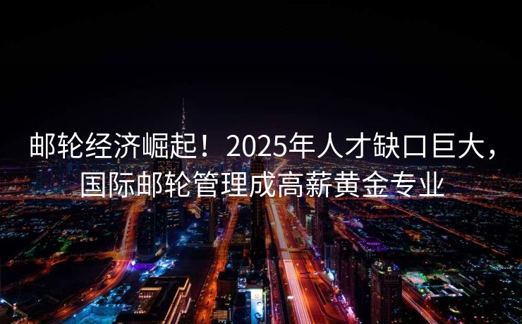 邮轮经济崛起！2025年人才缺口巨大，国际邮轮管理成高薪黄金专业