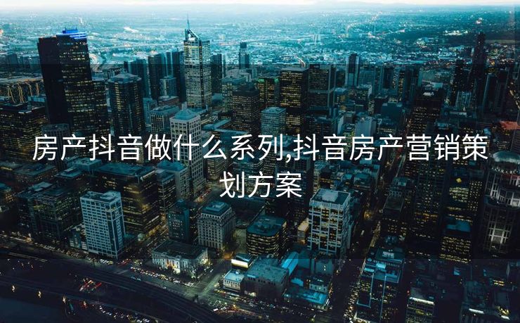 房产抖音做什么系列,抖音房产营销策划方案