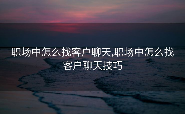 职场中怎么找客户聊天,职场中怎么找客户聊天技巧