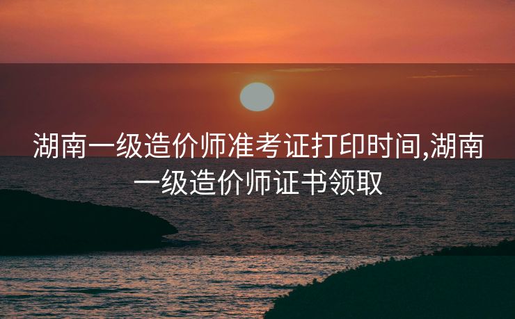 湖南一级造价师准考证打印时间,湖南一级造价师证书领取