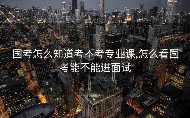 国考怎么知道考不考专业课,怎么看国考能不能进面试