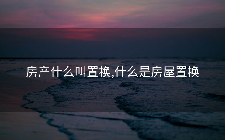 房产什么叫置换,什么是房屋置换