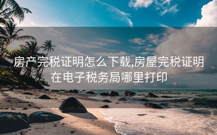 房产完税证明怎么下载,房屋完税证明在电子税务局哪里打印