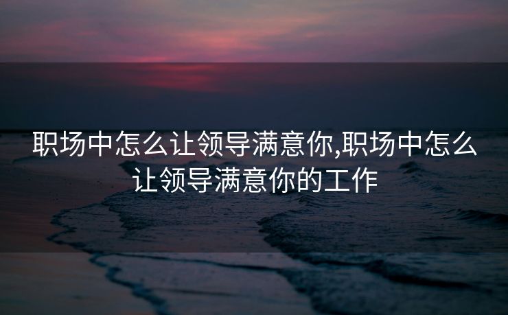 职场中怎么让领导满意你,职场中怎么让领导满意你的工作