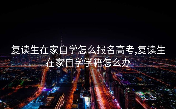 复读生在家自学怎么报名高考,复读生在家自学学籍怎么办