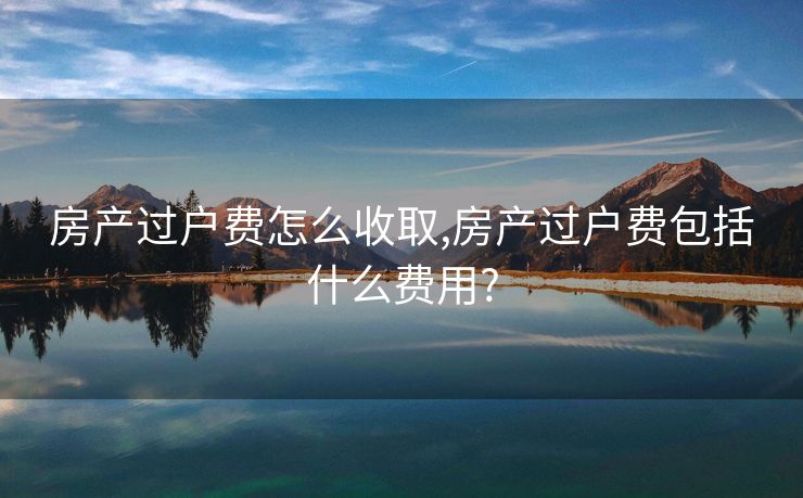 房产过户费怎么收取,房产过户费包括什么费用?
