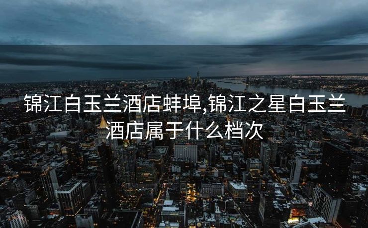 锦江白玉兰酒店蚌埠,锦江之星白玉兰酒店属于什么档次